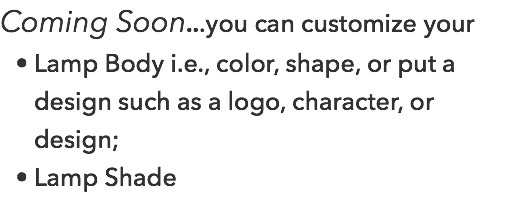 Coming Soon...you can customize your Lamp Body i.e., color, shape, or put a design such as a logo, character, or design; Lamp Shade 