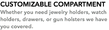 CUSTOMIZABLE COMPARTMENT Whether you need jewelry holders, watch holders, drawers, or gun holsters we have you covered. 