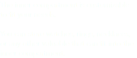 The inner compartment is customizable to fit your needs. You can store watches, rings, necklaces, or any other valuable that can fit into the inner compartment. 